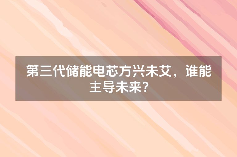 第三代储能电芯方兴未艾，谁能主导未来？